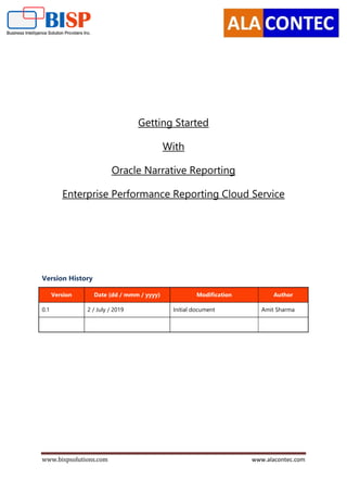 www.bispsolutions.com www.alacontec.com
Getting Started
With
Oracle Narrative Reporting
Enterprise Performance Reporting Cloud Service
Version History
Version Date (dd / mmm / yyyy) Modification Author
0.1 2 / July / 2019 Initial document Amit Sharma
 