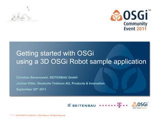 Getting started with OSGi
using a 3D OSGi Robot sample application

Christian Baranowski, SEITENBAU GmbH
Jochen Hiller, Deutsche Telekom AG, Products & Innovation
September 20th 2011




                                                            Page 1
COPYRIGHT © 2008-2011 OSGi Alliance. All Rights Reserved
 