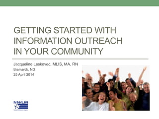 GETTING STARTED WITH
INFORMATION OUTREACH
IN YOUR COMMUNITY
Jacqueline Leskovec, MLIS, MA, RN
Bismarck, ND
25 April 2014
 