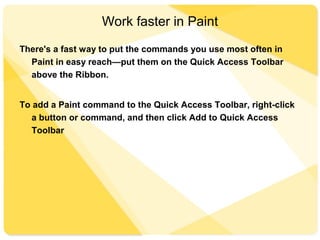 Work faster in Paint
There's a fast way to put the commands you use most often in
Paint in easy reach—put them on the Quick Access Toolbar
above the Ribbon.
To add a Paint command to the Quick Access Toolbar, right-click
a button or command, and then click Add to Quick Access
Toolbar
 