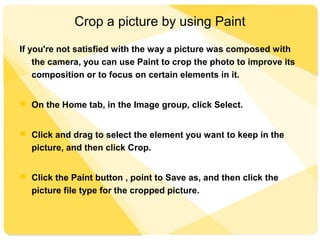Crop a picture by using Paint
If you're not satisfied with the way a picture was composed with
the camera, you can use Paint to crop the photo to improve its
composition or to focus on certain elements in it.
 On the Home tab, in the Image group, click Select.
 Click and drag to select the element you want to keep in the
picture, and then click Crop.
 Click the Paint button , point to Save as, and then click the
picture file type for the cropped picture.
 
