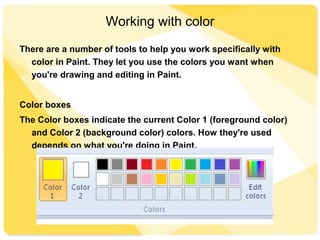 Working with color
There are a number of tools to help you work specifically with
color in Paint. They let you use the colors you want when
you're drawing and editing in Paint.
Color boxes
The Color boxes indicate the current Color 1 (foreground color)
and Color 2 (background color) colors. How they're used
depends on what you're doing in Paint.
 