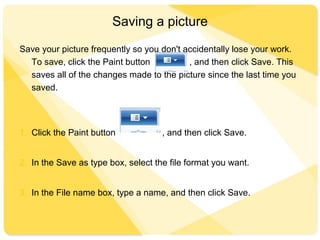 Saving a picture
Save your picture frequently so you don't accidentally lose your work.
To save, click the Paint button , and then click Save. This
saves all of the changes made to the picture since the last time you
saved.
1. Click the Paint button , and then click Save.
2. In the Save as type box, select the file format you want.
3. In the File name box, type a name, and then click Save.
 