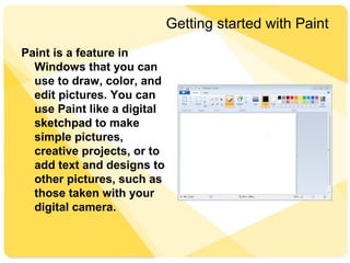Getting started with Paint
Paint is a feature in
Windows that you can
use to draw, color, and
edit pictures. You can
use Paint like a digital
sketchpad to make
simple pictures,
creative projects, or to
add text and designs to
other pictures, such as
those taken with your
digital camera.
 