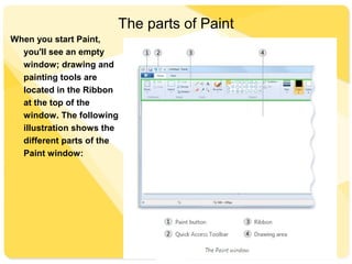 The parts of Paint
When you start Paint,
you'll see an empty
window; drawing and
painting tools are
located in the Ribbon
at the top of the
window. The following
illustration shows the
different parts of the
Paint window:
 