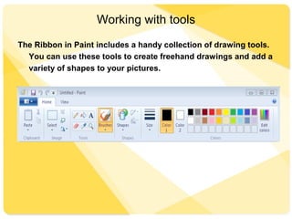Working with tools
The Ribbon in Paint includes a handy collection of drawing tools.
You can use these tools to create freehand drawings and add a
variety of shapes to your pictures.
This section describes some common tasks. For more detailed
information on how to use the different tools in Paint
 