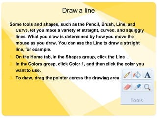 Draw a line
Some tools and shapes, such as the Pencil, Brush, Line, and
Curve, let you make a variety of straight, curved, and squiggly
lines. What you draw is determined by how you move the
mouse as you draw. You can use the Line to draw a straight
line, for example.
1. On the Home tab, in the Shapes group, click the Line .
2. In the Colors group, click Color 1, and then click the color you
want to use.
3. To draw, drag the pointer across the drawing area.
 