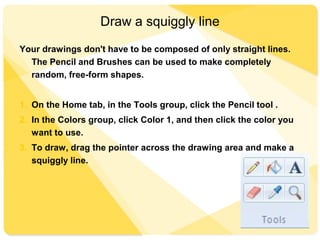 Draw a squiggly line
Your drawings don't have to be composed of only straight lines.
The Pencil and Brushes can be used to make completely
random, free-form shapes.
1. On the Home tab, in the Tools group, click the Pencil tool .
2. In the Colors group, click Color 1, and then click the color you
want to use.
3. To draw, drag the pointer across the drawing area and make a
squiggly line.
 