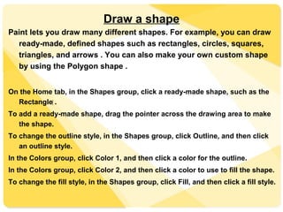 Draw a shape
Paint lets you draw many different shapes. For example, you can draw
ready-made, defined shapes such as rectangles, circles, squares,
triangles, and arrows . You can also make your own custom shape
by using the Polygon shape .
On the Home tab, in the Shapes group, click a ready-made shape, such as the
Rectangle‌ .
To add a ready-made shape, drag the pointer across the drawing area to make
the shape.
To change the outline style, in the Shapes group, click Outline, and then click
an outline style.
In the Colors group, click Color 1, and then click a color for the outline.
In the Colors group, click Color 2, and then click a color to use to fill the shape.
To change the fill style, in the Shapes group, click Fill, and then click a fill style.
 