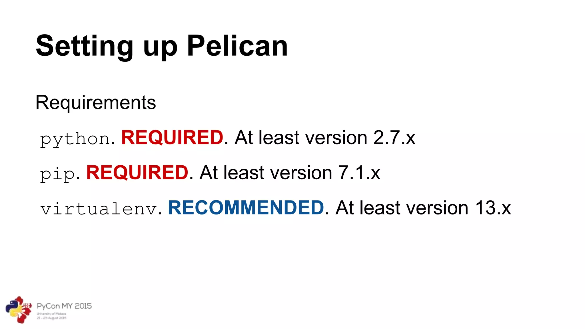 Setting up Pelican
Requirements
python. REQUIRED. At least version 2.7.x
pip. REQUIRED. At least version 7.1.x
virtualenv. RECOMMENDED. At least version 13.x
 