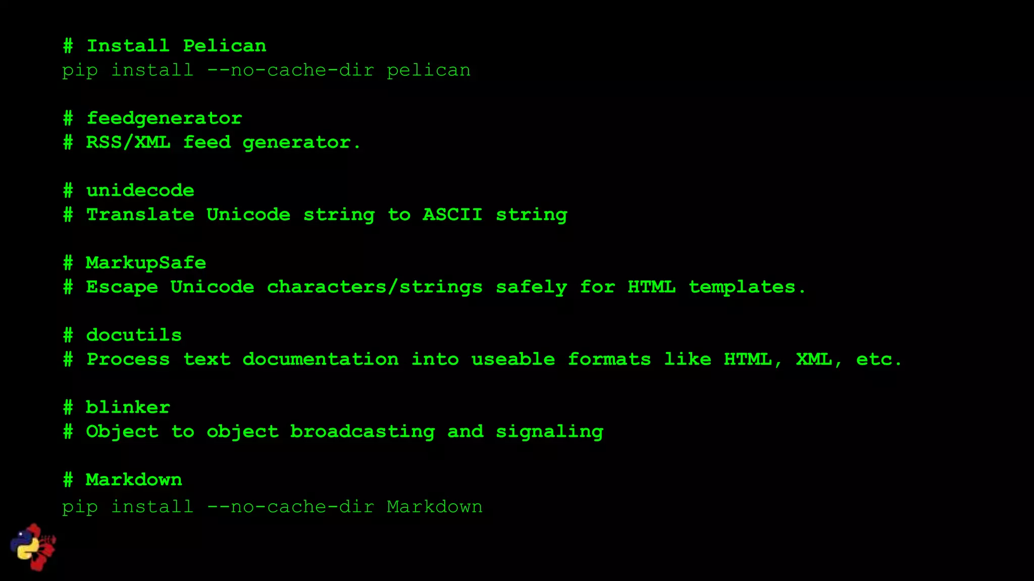 # Install Pelican
pip install --no-cache-dir pelican
# feedgenerator
# RSS/XML feed generator.
# unidecode
# Translate Unicode string to ASCII string
# MarkupSafe
# Escape Unicode characters/strings safely for HTML templates.
# docutils
# Process text documentation into useable formats like HTML, XML, etc.
# blinker
# Object to object broadcasting and signaling
# Markdown
pip install --no-cache-dir Markdown
 