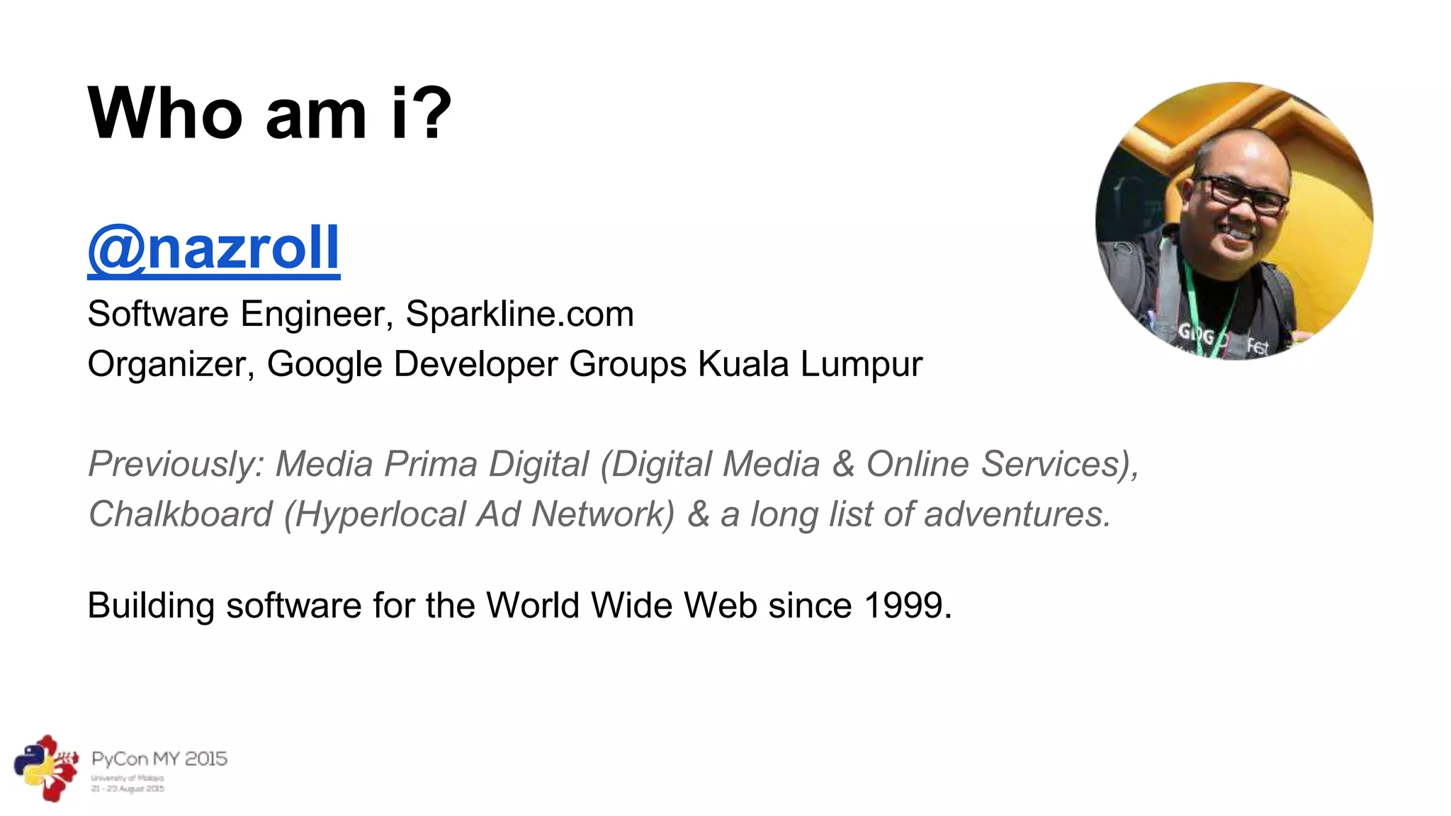 Who am i?
@nazroll
Software Engineer, Sparkline.com
Organizer, Google Developer Groups Kuala Lumpur
Previously: Media Prima Digital (Digital Media & Online Services),
Chalkboard (Hyperlocal Ad Network) & a long list of adventures.
Building software for the World Wide Web since 1999.
 