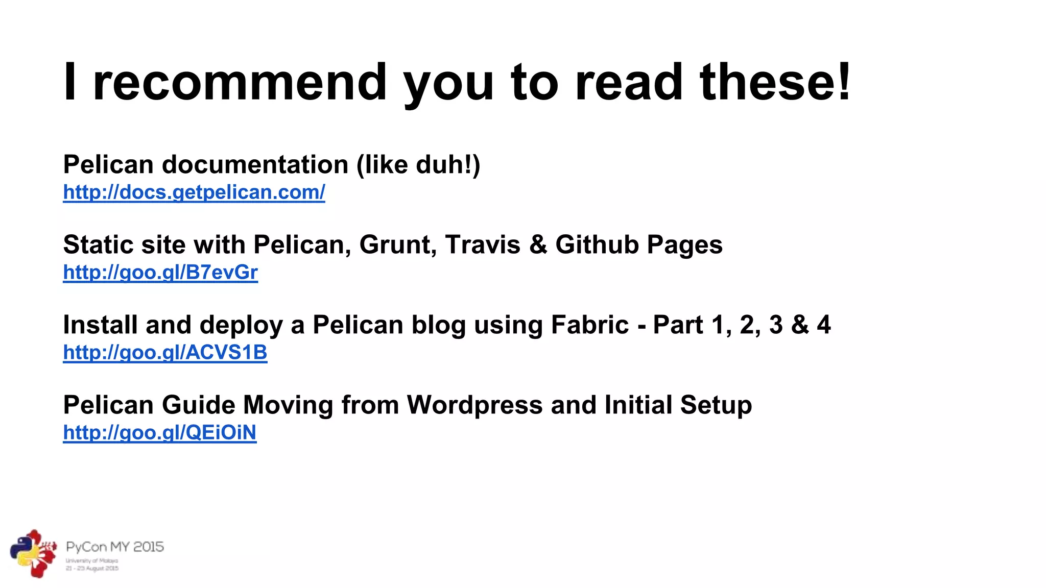 I recommend you to read these!
Pelican documentation (like duh!)
http://docs.getpelican.com/
Static site with Pelican, Grunt, Travis & Github Pages
http://goo.gl/B7evGr
Install and deploy a Pelican blog using Fabric - Part 1, 2, 3 & 4
http://goo.gl/ACVS1B
Pelican Guide Moving from Wordpress and Initial Setup
http://goo.gl/QEiOiN
 