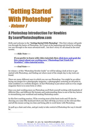 “Getting Started
With Photoshop”
- Volume 1
A Photoshop Introduction For Newbies
By LearnPhotoshopNow.com
Hello and welcome to the “Getting Started With Photoshop”. This first volume will guide
you through the basics of Photoshop. We’ll start at the beginning and slowly be working
our way through to the more advanced stuff… but don’t worry it’s all aimed at the total
newbie.

       -----Side Note-----

       If you prefer to learn with video tutorials then click here and grab the
       free report about our exciting new “Photoshop Fast Track For
       Newbies!” video tutorial series.

       -----End Note-----

In volume 1 of this “Photoshop Newbie Guide” we will be taking a look at how to get
started with Photoshop, and finding out where most of the simple day to day tools are
found.

There are many different ways in which you can use Photoshop. You might be an editor
laying out images for a photography magazine, a photographer restoring an old print to
mint condition or a website designer. In fact Photoshop is just about used on every single
magazine there is in some form or other.

Once you start working more on Photoshop you’ll find yourself working with hundreds of
different files, and different file formats and understanding these is one of the key factors
to streamlining your workload and making Photoshop easier.

In this first coaching session, I’ll be covering most of the basic tools and I’ll also be
showing you some fifty keyboard short cuts that will help you focus on the relevant files
and all this means saving you time and being able to work faster with Photoshop.

So pull up a chair and relax, and get ready to take control of Photoshop the way it should
be.
____________




                     Brought to you by LearnPhotoshopNow.com
          Master The Basics Of Photoshop In Just 2 Hours With Instantly
           Accessible Online Video Tutorials – Click Here For Details…
 