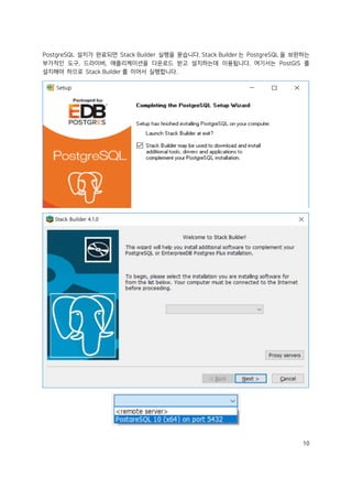 10
PostgreSQL 설치가 완료되면 Stack Builder 실행을 묻습니다. Stack Builder 는 PostgreSQL 을 보완하는
부가적인 도구, 드라이버, 애플리케이션을 다운로드 받고 설치하는데 이용됩니다. 여기서는 PostGIS 를
설치해야 하므로 Stack Builder 를 이어서 실행합니다.
 