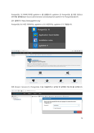 16
PostgreSQL 10 하부에 위치한 pgAdmin 4 를 실행합니다. pgAdmin 은 PostgreSQL 을 위한 오픈소스
관리개발 플랫폼(Open Source administration and development platform for PostgreSQL)입니다.
공식 홈페이지: https://www.pgadmin.org/
PostgreSQL 9.6 버전 이후부터는 pgAdmin 4, 9.5 버전까지는 pgAdmin 3 가 적용됩니다.
좌측 Brower > Servers (1) > PostgreSQL 10 을 더블클릭하고 설치할 때 입력했던 패스워드를 입력합니다.
 