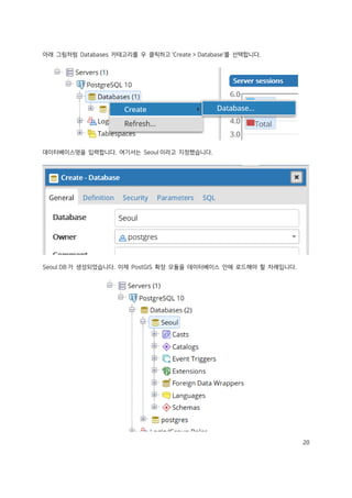 20
아래 그림처럼 Databases 카테고리를 우 클릭하고 'Create > Database'를 선택합니다.
데이터베이스명을 입력합니다. 여기서는 Seoul 이라고 지정했습니다.
Seoul DB 가 생성되었습니다. 이제 PostGIS 확장 모듈을 데이터베이스 안에 로드해야 할 차례입니다.
 