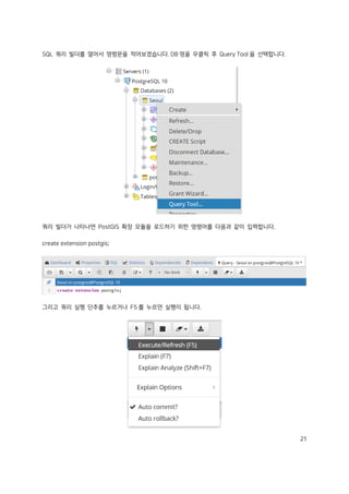 21
SQL 쿼리 빌더를 열어서 명령문을 적어보겠습니다. DB 명을 우클릭 후 Query Tool 을 선택합니다.
쿼리 빌더가 나타나면 PostGIS 확장 모듈을 로드하기 위한 명령어를 다음과 같이 입력합니다.
create extension postgis;
그리고 쿼리 실행 단추를 누르거나 F5 를 누르면 실행이 됩니다.
 