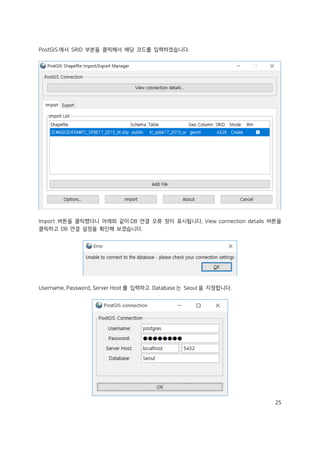 25
PostGIS 에서 SRID 부분을 클릭해서 해당 코드를 입력하겠습니다.
Import 버튼을 클릭했더니 아래와 같이 DB 연결 오류 창이 표시됩니다. View connection details 버튼을
클릭하고 DB 연결 설정을 확인해 보겠습니다.
Username, Password, Server Host 를 입력하고 Database 는 Seoul 을 지정합니다.
 