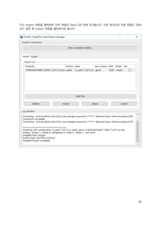 26
다시 Import 버튼을 클릭하면 SHP 파일이 Seoul DB 안에 추가됩니다. 이런 방식으로 다른 파일도 SRID
코드 설정 후 Import 버튼을 클릭하시면 됩니다.
 
