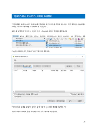 28
[3] QGIS 에서 PostGIS 레이어 추가하기
안녕하세요? 앞서 PostGIS 에서 DB 를 생성하고 공간데이터를 추가해 봤는데요, 이번 글에서는 QGIS 에서
이러한 PostGIS 레이어를 추가해보도록 하겠습니다.
QGIS 를 실행하고 '레이어 > 레이어 추가 > PostGIS 레이어 추가'를 클릭합니다.
PostGIS 테이블 추가 창에서 '새로 만들기'를 클릭하고,
'새 PostGIS 연결을 만들기' 창에서 앞서 작업한 Seoul DB 정보를 입력합니다.
'레이어 레지스트리에 있는 레이어만 보이기'도 체크해 보겠습니다.
 