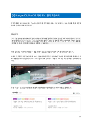 32
[4] PostgreSQL/PostGIS 에서 SQL 언어 학습하기
안녕하세요? 앞서 QGIS 에서 PostGIS 레이어를 추가해봤는데요, 이번 글에서는 SQL 쿼리를 통해 공간데
이터를 다루어보도록 하겠습니다.
SQL 이란?
SQL 은 관계형 데이터베이스 관리 시스템의 데이터를 관리하기 위해 설계된 프로그래밍 언어로, 구조화
쿼리 언어(Structured Query Language)라고도 합니다. SQL 을 통해서 우리는 데이터에 대해서 질문을
던져볼 수 있고, 데이터를 실제로도 다뤄볼 수 있습니다.
이번 글에서는 기본적인 명령문 수행을 위해서 SQL 을 어떻게 이용하는지 정리해보고자 합니다.
서울시 도로구간 위치정보(좌표계: WGS1984) 데이터셋으로 학습해보겠습니다. 공간데이터를 획득하기 위
해 서울열린데이터광장(http://data.seoul.go.kr/)에 접속하고 '서울시 도로구간 위치정보'를 검색해보겠습
니다.
아래 '서울시 도로구간 위치정보 (좌표계:WGS1998)' 데이터셋에서 MAP 버튼을 클릭합니다.
 