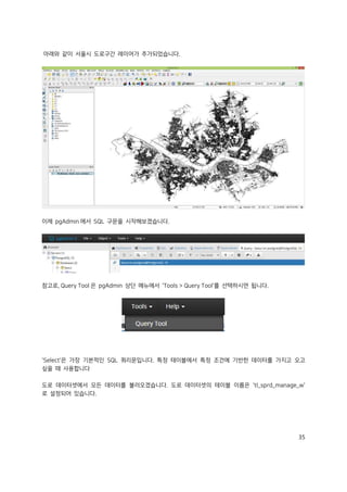 35
아래와 같이 서울시 도로구간 레이어가 추가되었습니다.
이제 pgAdmin 에서 SQL 구문을 시작해보겠습니다.
참고로, Query Tool 은 pgAdmin 상단 메뉴에서 'Tools > Query Tool'를 선택하시면 됩니다.
'Select'은 가장 기본적인 SQL 쿼리문입니다. 특정 테이블에서 특정 조건에 기반한 데이터를 가지고 오고
싶을 때 사용합니다
도로 데이터셋에서 모든 데이터를 불러오겠습니다. 도로 데이터셋의 테이블 이름은 'tl_sprd_manage_w'
로 설정되어 있습니다.
 