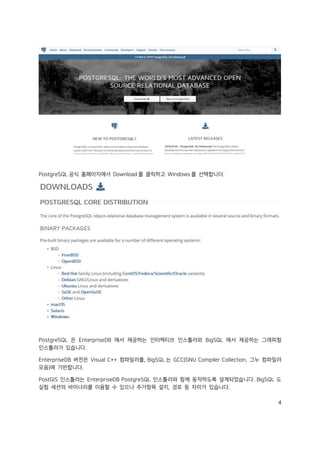 4
PostgreSQL 공식 홈페이지에서 Download 를 클릭하고 Windows 를 선택합니다.
PostgreSQL 은 EnterpriseDB 에서 제공하는 인터렉티브 인스톨러와 BigSQL 에서 제공하는 그래피컬
인스톨러가 있습니다.
EnterpriseDB 버전은 Visual C++ 컴파일러를, BigSQL 는 GCC(GNU Compiler Collection, 그누 컴파일러
모음)에 기반합니다.
PostGIS 인스톨러는 EnterpriseDB PostgreSQL 인스톨러와 함께 동작하도록 설계되었습니다. BigSQL 도
실험 세션의 바이너리를 이용할 수 있으나 추가항목 설치, 경로 등 차이가 있습니다.
 