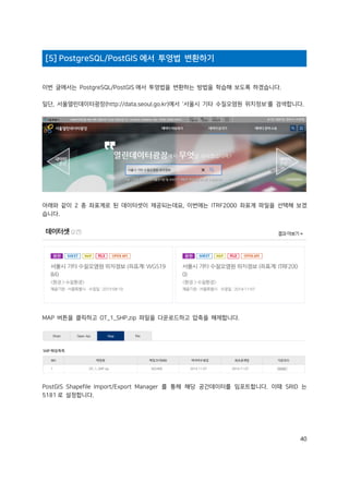 40
[5] PostgreSQL/PostGIS 에서 투영법 변환하기
이번 글에서는 PostgreSQL/PostGIS 에서 투영법을 변환하는 방법을 학습해 보도록 하겠습니다.
일단, 서울열린데이터광장(http://data.seoul.go.kr)에서 '서울시 기타 수질오염원 위치정보'를 검색합니다.
아래와 같이 2 종 좌표계로 된 데이터셋이 제공되는데요, 이번에는 ITRF2000 좌표계 파일을 선택해 보겠
습니다.
MAP 버튼을 클릭하고 OT_1_SHP.zip 파일을 다운로드하고 압축을 해제합니다.
PostGIS Shapefile Import/Export Manager 를 통해 해당 공간데이터를 임포트합니다. 이때 SRID 는
5181 로 설정합니다.
 
