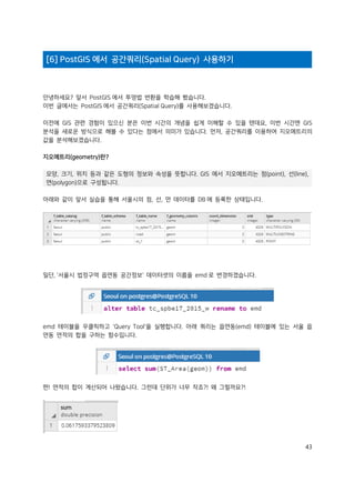 43
[6] PostGIS 에서 공간쿼리(Spatial Query) 사용하기
안녕하세요? 앞서 PostGIS 에서 투영법 변환을 학습해 봤습니다.
이번 글에서는 PostGIS 에서 공간쿼리(Spatial Query)를 사용해보겠습니다.
이전에 GIS 관련 경험이 있으신 분은 이번 시간의 개념을 쉽게 이해할 수 있을 텐데요, 이번 시간엔 GIS
분석을 새로운 방식으로 해볼 수 있다는 점에서 의미가 있습니다. 먼저, 공간쿼리를 이용하여 지오메트리의
값을 분석해보겠습니다.
지오메트리(geometry)란?
모양, 크기, 위치 등과 같은 도형의 정보와 속성을 뜻합니다. GIS 에서 지오메트리는 점(point), 선(line),
면(polygon)으로 구성됩니다.
아래와 같이 앞서 실습을 통해 서울시의 점, 선, 면 데이터를 DB 에 등록한 상태입니다.
일단, '서울시 법정구역 읍면동 공간정보' 데이터셋의 이름을 emd 로 변경하겠습니다.
emd 테이블을 우클릭하고 'Query Tool'을 실행합니다. 아래 쿼리는 읍면동(emd) 테이블에 있는 서울 읍
면동 면적의 합을 구하는 함수입니다.
짠! 면적의 합이 계산되어 나왔습니다. 그런데 단위가 너무 작죠?! 왜 그럴까요?!
 