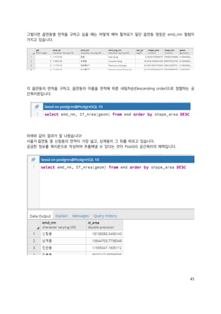 45
그렇다면 읍면동별 면적을 구하고 싶을 때는 어떻게 해야 할까요?! 일단 읍면동 명칭은 emd_nm 컬럼이
가지고 있습니다.
각 읍면동의 면적을 구하고, 읍면동의 이름을 면적에 따른 내림차순(Descending order)으로 정렬하는 공
간쿼리문입니다.
아래와 같이 결과가 잘 나왔습니다!
서울가 읍면동 중 신림동의 면적이 가장 넓고, 상계동이 그 뒤를 따르고 있습니다.
궁금한 정보를 쿼리문으로 작성하여 추출해낼 수 있다는 것이 PostGIS 공간쿼리의 매력입니다.
 