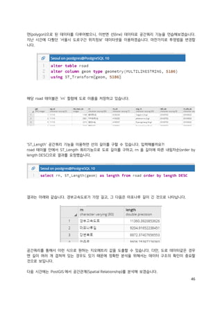 46
면(polygon)으로 된 데이터를 다루어봤으니, 이번엔 선(line) 데이터로 공간쿼리 기능을 연습해보겠습니다.
지난 시간에 다뤘던 '서울시 도로구간 위치정보' 데이터셋을 이용하겠습니다. 마찬가지로 투영법을 변경합
니다.
해당 road 테이블은 'rn' 컬럼에 도로 이름을 저장하고 있습니다.
'ST_Length' 공간쿼리 기능을 이용하면 선의 길이를 구할 수 있습니다. 입력해볼까요?!
road 테이블 안에서 ST_Length 쿼리기능으로 도로 길이를 구하고, rn 을 길이에 따른 내림차순(order by
length DESC)으로 결과를 요청했습니다.
결과는 아래와 같습니다. 경부고속도로가 가장 길고, 그 다음은 마포나루 길이 긴 것으로 나타납니다.
공간쿼리를 통해서 이런 식으로 원하는 지오메트리 값을 도출할 수 있습니다. 다만, 도로 데이터같은 경우
엔 길이 여러 개 겹쳐져 있는 경우도 있기 때문에 정확한 분석을 위해서는 데이터 구조의 확인이 중요할
것으로 보입니다.
다음 시간에는 PostGIS 에서 공간관계(Spatial Relationship)를 분석해 보겠습니다.
 