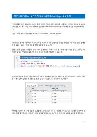 47
[7] PostGIS 에서 공간관계(Spatial Relationship) 분석하기
안녕하세요? 이전 글에서는 하나의 특정 데이터셋에서 공간 데이터를 추출하는 방법을 정리해 봤습니다.
이번 글은 두 개의 다른 데이터셋에서 공간관계(Spatial Relationship)를 추출하는 방법을 학습해 보겠습니
다.
다음 3 가지 관계 유형을 배워 보겠습니다: Intersect, Contains, Within.
Intersects 함수는 데이터의 지오메트리를 체크하고 서로 중첩되는 것만을 반환합니다. 예를 들면, 읍면동
과 중첩되는 도로는 아래 쿼리를 통해 확인할 수 있습니다.
일단 도로와 읍면동 테이블이 표시되어야 할 텐데요, 아래 r 과 e 는 각 테이블에 대한 별칭(Alias)입니다.
이러한 별칭은 키입력을 줄여주며 보다 정리된 쿼리를 작성할 수 있습니다.
여기서는 읍면동 명칭이 '연남동'이면서 도로와 읍면동이 중첩되는 레코드를 지시하였습니다. 따라서, 결과
는 아래와 같이 연남동과 중첩되는 도로 명칭이 계산됩니다. 생각보다 간단하죠?!
이번에는 Within 에 대해 학습해 보겠습니다. Within 은 주어진 지오메트리가 또다른 지오메트리 내부에 위
치하는지를 확인합니다. 여기서는 기타 수질오염원이 어느 읍면동에 속하는지 질의해 보도록 하겠습니다.
 