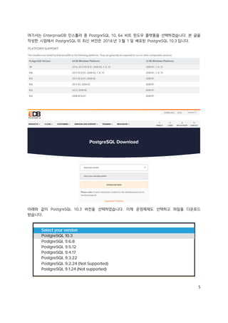5
여기서는 EnterpriseDB 인스톨러 중 PostgreSQL 10, 64 비트 윈도우 플랫폼을 선택하겠습니다. 본 글을
작성한 시점에서 PostgreSQL 의 최신 버전은 2018 년 3 월 1 일 배포된 PostgreSQL 10.3 입니다.
아래와 같이 PostgreSQL 10.3 버전을 선택하였습니다. 이제 운영체제도 선택하고 파일을 다운로드
받습니다.
 