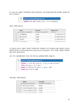 50
위 shape_area 컬럼은 지리좌표계로 계산된 결과인데요, 아래 쿼리문을 통해 해당 테이블의 정보를 갱신
할 수도 있습니다.
결과는 아래와 같습니다.
ST_DWithin 함수는 사용자가 입력한 거리값에 따라 지오메트리 A 와 지오메트리 B 를 비교합니다. 함수의
일반적인 형식은 ST_DWithin(geometry A, geometry B, radius)입니다. 여기서 반경은 사용하는 데이터와
측정 단위가 같아야 합니다.
모든 기타 수질오염원으로터 100m 반경 내에 있는 읍면동을 확인해 보겠습니다.
적용 결과는 아래와 같습니다.
 