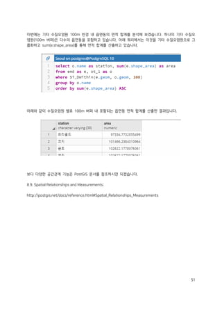 51
이번에는 기타 수질오염원 100m 반경 내 읍면동의 면적 합계를 분석해 보겠습니다. 하나의 기타 수질오
염원(100m 버퍼)은 다수의 읍면동을 포함하고 있습니다. 아래 쿼리에서는 이것을 기타 수질오염원으로 그
룹화하고 sum(e.shape_area)를 통해 면적 합계를 산출하고 있습니다.
아래와 같이 수질오염원 별로 100m 버퍼 내 포함되는 읍면동 면적 합계를 산출한 결과입니다.
보다 다양한 공간관계 기능은 PostGIS 문서를 참조하시면 되겠습니다.
8.9. Spatial Relationships and Measurements:
http://postgis.net/docs/reference.html#Spatial_Relationships_Measurements
 