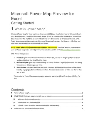 Microsoft Power Map Preview for
Excel
Getting Started
1 What is Power Map?
Microsoft Power Map for Excel is a three-dimensional (3-D) data visualization tool for Microsoft Excel
2013 which provides a powerful method for people to look at information in new ways. It enables the
data discoveries that might not be seen in traditional two-dimensional (2-D) tables and charts. With
Power Map you can plot geographic and temporal data visually, analyze that data on a 3-D globe and
over time, and create visual tours to share with others.
NOTE: Power Map andProject Codename“GeoFlow” are the same.“GeoFlow” was the codename we
used for Power Map in the current preview releasethat’s available in the Microsoft Download Center.
With Power Map you can:
1. Map Data: plot more than a million rows of data in 3-D, visually on Bing maps from an Excel
worksheet table or the Data Model in Excel.
2. Discover Insights: gain new understandings by seeing your data in geographic space and seeing
time-stamped data change over time.
3. Share Stories: capture screenshots and build cinematic, guided video tours that can be shared
broadly, engaging audiences like never before. Tours can be exported to video and shared that
way as well.
This preview of Power Map supports Arabic, Japanese, Spanish and English versions of Office Pro
Plus.
Contents
1 What is Power Map?.............................................................................................................................1
2 MUST READ: Minimum requirements & known issues ........................................................................3
2.1 Minimum System requirements ...................................................................................................3
2.2 Known issue on Lenovo Laptops...................................................................................................4
2.3 General Known Issues for the Preview release of Power Map.....................................................4
3 Install and run Power Map for the first time ........................................................................................5
 