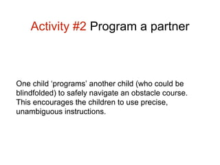 Activity #2 Program a partner 
One child ‘programs’ another child (who could be 
blindfolded) to safely navigate an obstacle course. 
This encourages the children to use precise, 
unambiguous instructions. 
 