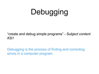 Debugging 
“create and debug simple programs” - Subject content 
KS1 
Debugging is the process of finding and correcting 
errors in a computer program. 
 