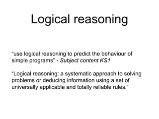 Logical reasoning 
“use logical reasoning to predict the behaviour of 
simple programs” - Subject content KS1 
“Logical reasoning: a systematic approach to solving 
problems or deducing information using a set of 
universally applicable and totally reliable rules.” 
 
