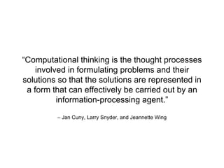 “Computational thinking is the thought processes 
involved in formulating problems and their 
solutions so that the solutions are represented in 
a form that can effectively be carried out by an 
information-processing agent.” 
– Jan Cuny, Larry Snyder, and Jeannette Wing 
 