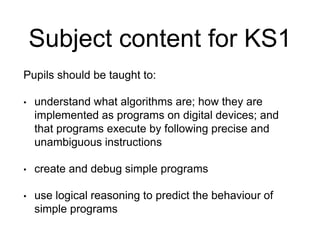 Subject content for KS1 
Pupils should be taught to: 
• understand what algorithms are; how they are 
implemented as programs on digital devices; and 
that programs execute by following precise and 
unambiguous instructions 
• create and debug simple programs 
• use logical reasoning to predict the behaviour of 
simple programs 
 