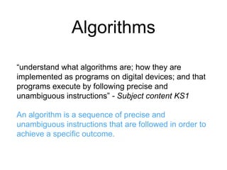 Algorithms 
“understand what algorithms are; how they are 
implemented as programs on digital devices; and that 
programs execute by following precise and 
unambiguous instructions” - Subject content KS1 
An algorithm is a sequence of precise and 
unambiguous instructions that are followed in order to 
achieve a specific outcome. 
 