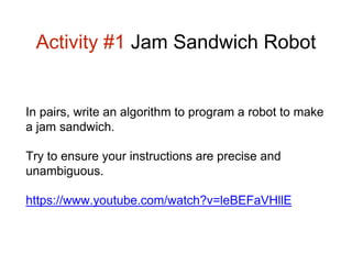 Activity #1 Jam Sandwich Robot 
In pairs, write an algorithm to program a robot to make 
a jam sandwich. 
Try to ensure your instructions are precise and 
unambiguous. 
https://www.youtube.com/watch?v=leBEFaVHllE 
 