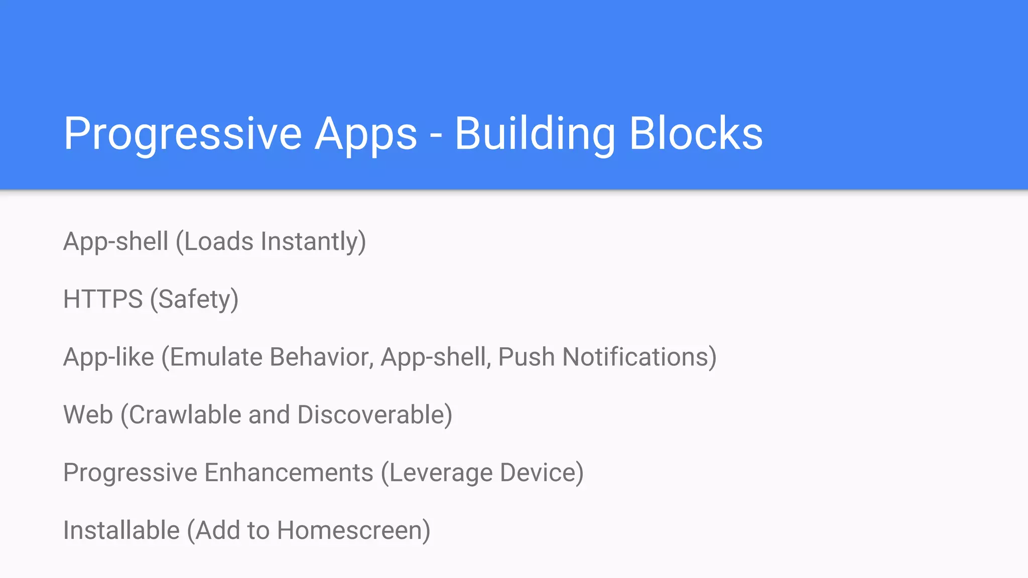 Progressive Apps - Building Blocks
App-shell (Loads Instantly)
HTTPS (Safety)
App-like (Emulate Behavior, App-shell, Push Notifications)
Web (Crawlable and Discoverable)
Progressive Enhancements (Leverage Device)
Installable (Add to Homescreen)
 