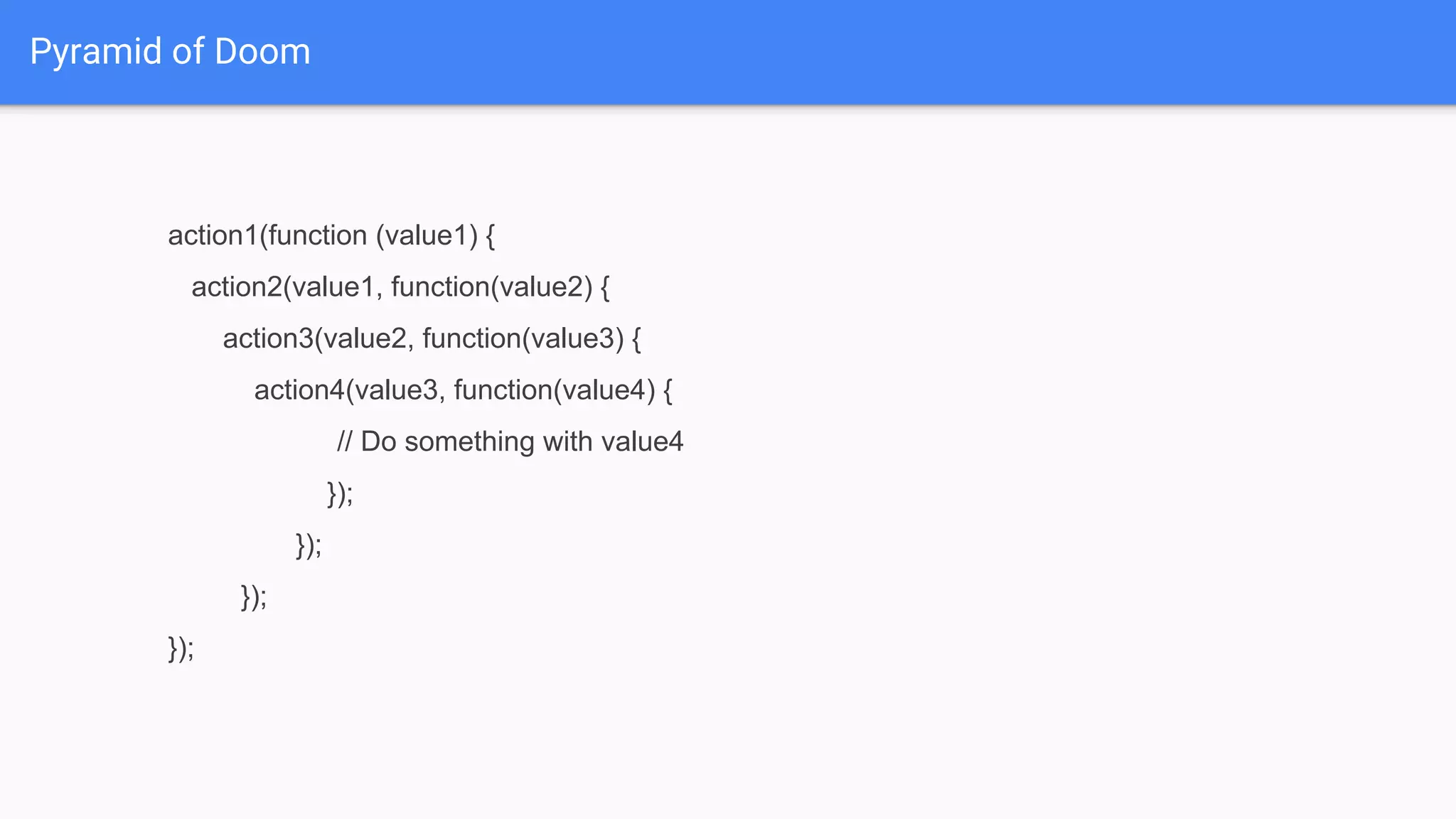 action1(function (value1) {
action2(value1, function(value2) {
action3(value2, function(value3) {
action4(value3, function(value4) {
// Do something with value4
});
});
});
});
Pyramid of Doom
 