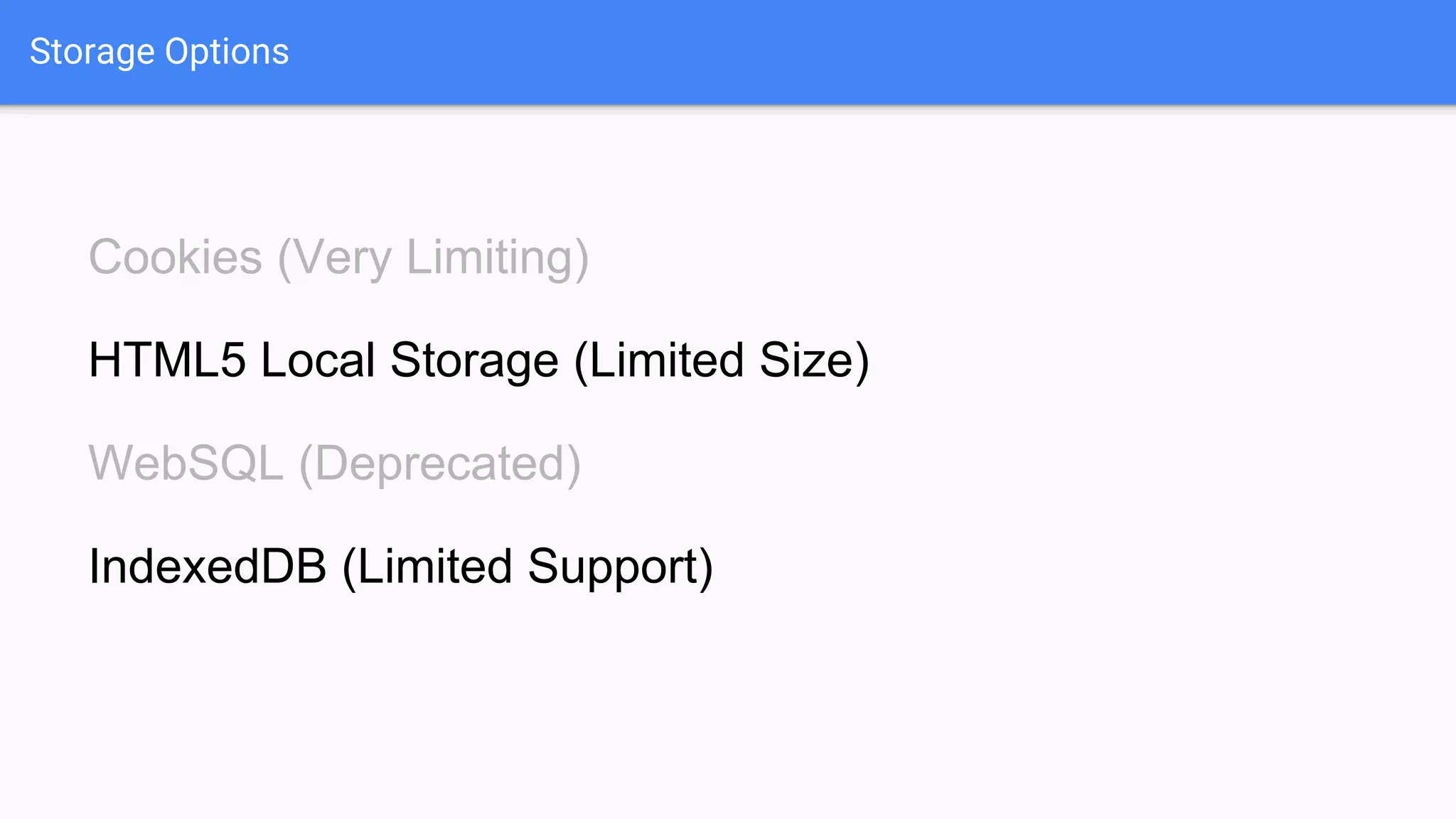 Storage Options
Cookies (Very Limiting)
HTML5 Local Storage (Limited Size)
WebSQL (Deprecated)
IndexedDB (Limited Support)
 