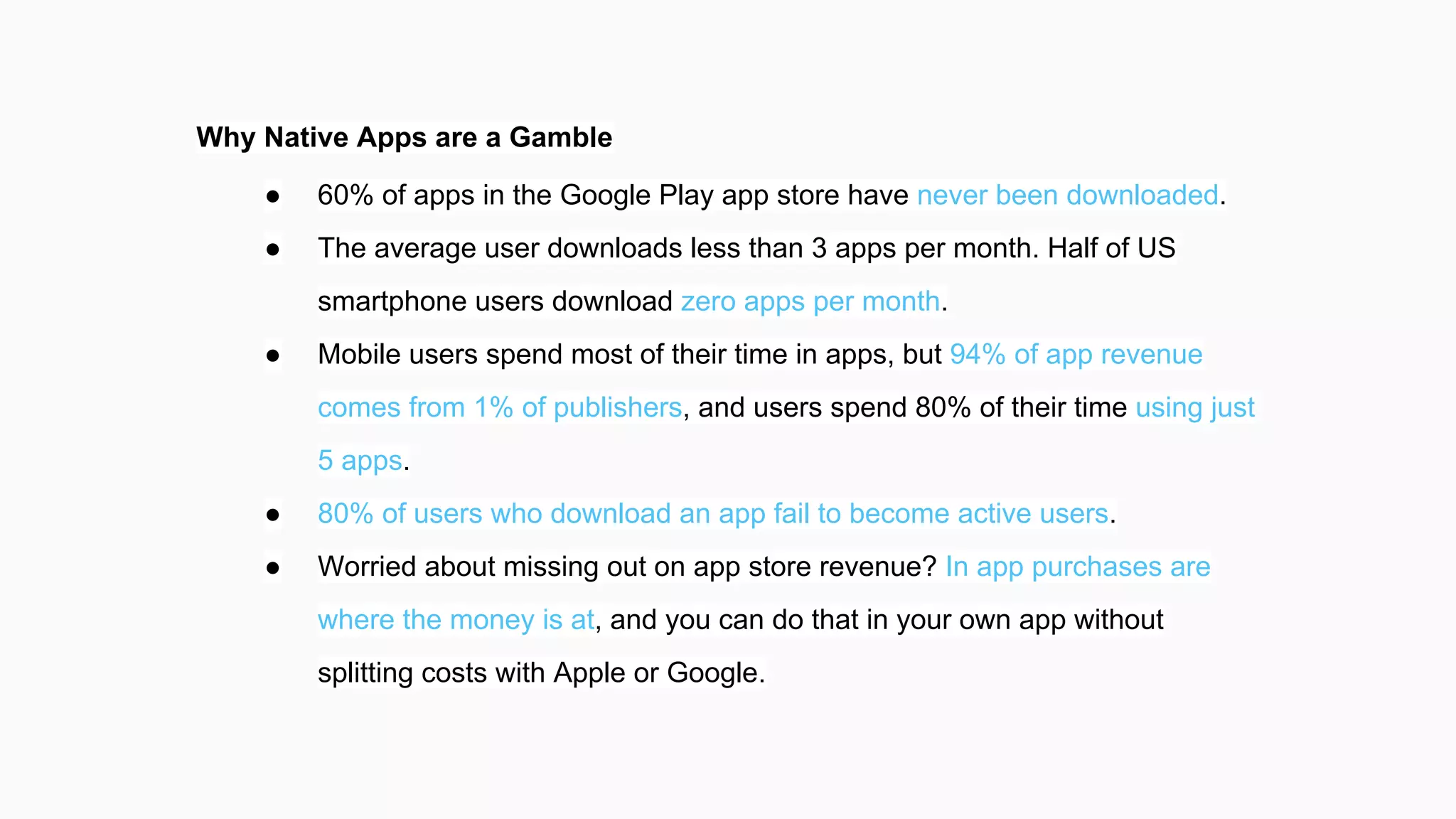 Why Native Apps are a Gamble
● 60% of apps in the Google Play app store have never been downloaded.
● The average user downloads less than 3 apps per month. Half of US
smartphone users download zero apps per month.
● Mobile users spend most of their time in apps, but 94% of app revenue
comes from 1% of publishers, and users spend 80% of their time using just
5 apps.
● 80% of users who download an app fail to become active users.
● Worried about missing out on app store revenue? In app purchases are
where the money is at, and you can do that in your own app without
splitting costs with Apple or Google.
 