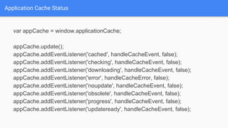 Application Cache Status
var appCache = window.applicationCache;
appCache.update();
appCache.addEventListener('cached', handleCacheEvent, false);
appCache.addEventListener('checking', handleCacheEvent, false);
appCache.addEventListener('downloading', handleCacheEvent, false);
appCache.addEventListener('error', handleCacheError, false);
appCache.addEventListener('noupdate', handleCacheEvent, false);
appCache.addEventListener('obsolete', handleCacheEvent, false);
appCache.addEventListener('progress', handleCacheEvent, false);
appCache.addEventListener('updateready', handleCacheEvent, false);
 