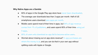 Why Native Apps are a Gamble
● 60% of apps in the Google Play app store have never been downloaded.
● The average user downloads less than 3 apps per month. Half of US
smartphone users download zero apps per month.
● Mobile users spend most of their time in apps, but 94% of app revenue
comes from 1% of publishers, and users spend 80% of their time using just
5 apps.
● 80% of users who download an app fail to become active users.
● Worried about missing out on app store revenue? In app purchases are
where the money is at, and you can do that in your own app without
splitting costs with Apple or Google.
 